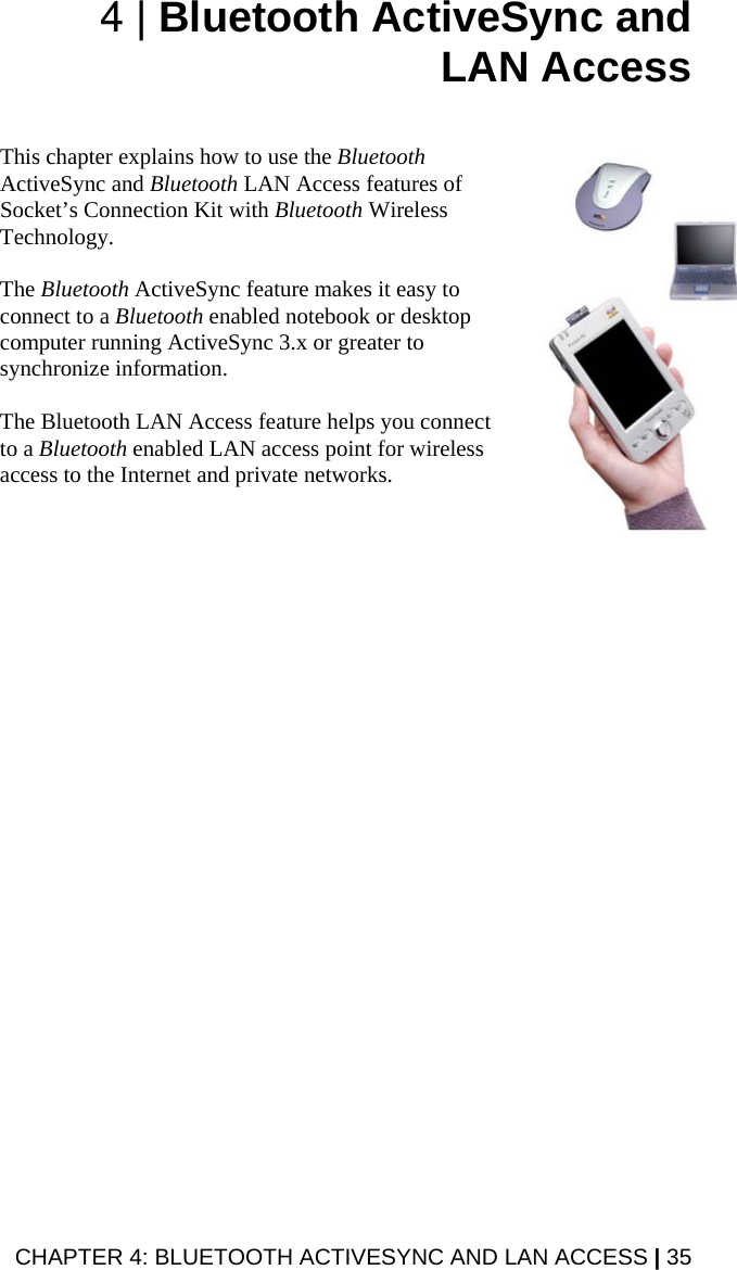 4 | Bluetooth ActiveSync and LAN Access   This chapter explains how to use the Bluetooth ActiveSync and Bluetooth LAN Access features of Socket’s Connection Kit with Bluetooth Wireless Technology.   The Bluetooth ActiveSync feature makes it easy to connect to a Bluetooth enabled notebook or desktop computer running ActiveSync 3.x or greater to synchronize information.   The Bluetooth LAN Access feature helps you connect to a Bluetooth enabled LAN access point for wireless access to the Internet and private networks.  CHAPTER 4: BLUETOOTH ACTIVESYNC AND LAN ACCESS | 35 