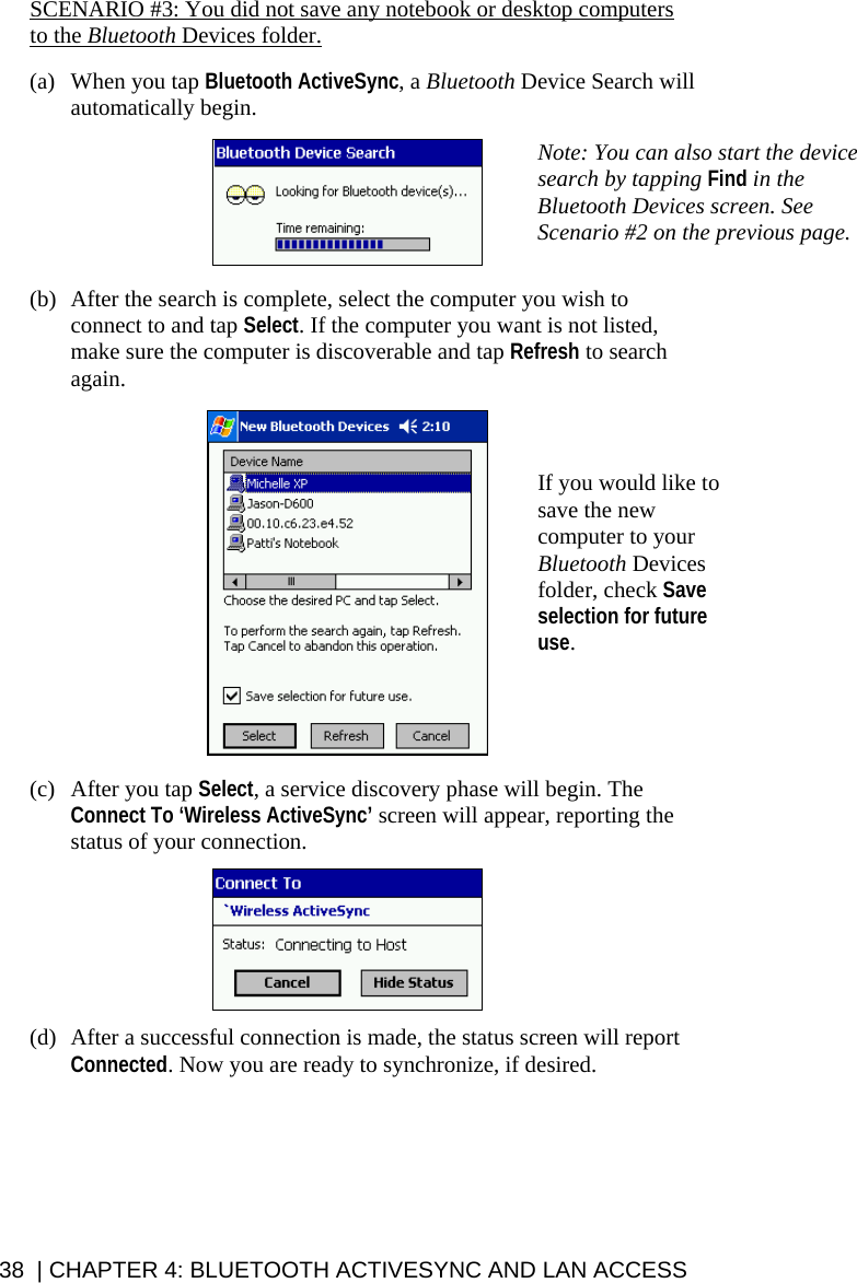 SCENARIO #3: You did not save any notebook or desktop computers to the Bluetooth Devices folder.  (a) When you tap Bluetooth ActiveSync, a Bluetooth Device Search will automatically begin.   Note: You can also start the device search by tapping Find in the Bluetooth Devices screen. See Scenario #2 on the previous page.   (b) After the search is complete, select the computer you wish to connect to and tap Select. If the computer you want is not listed, make sure the computer is discoverable and tap Refresh to search again.   If you would like to save the new computer to your Bluetooth Devices folder, check Save selection for future use.  (c) After you tap Select, a service discovery phase will begin. The Connect To ‘Wireless ActiveSync’ screen will appear, reporting the status of your connection.    (d) After a successful connection is made, the status screen will report Connected. Now you are ready to synchronize, if desired.   38  | CHAPTER 4: BLUETOOTH ACTIVESYNC AND LAN ACCESS 