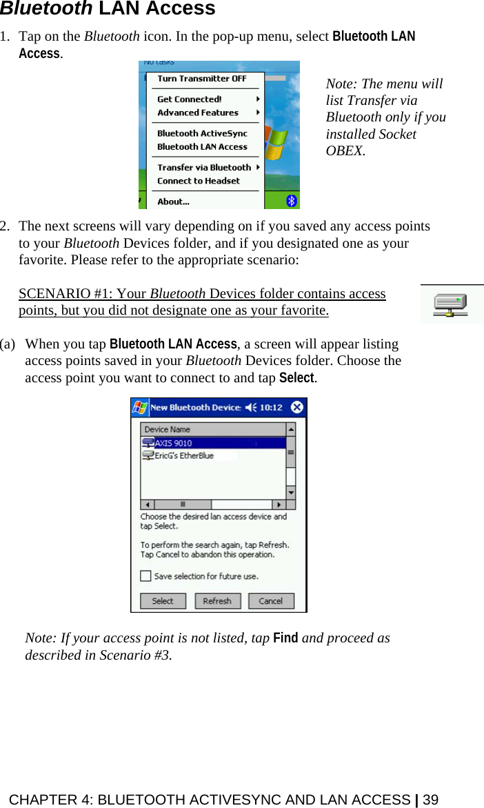 Bluetooth LAN Access  1. Tap on the Bluetooth icon. In the pop-up menu, select Bluetooth LAN Access.  Note: The menu will list Transfer via Bluetooth only if you installed Socket OBEX.  2. The next screens will vary depending on if you saved any access points to your Bluetooth Devices folder, and if you designated one as your favorite. Please refer to the appropriate scenario:   SCENARIO #1: Your Bluetooth Devices folder contains access points, but you did not designate one as your favorite.  (a) When you tap Bluetooth LAN Access, a screen will appear listing access points saved in your Bluetooth Devices folder. Choose the access point you want to connect to and tap Select.     Note: If your access point is not listed, tap Find and proceed as described in Scenario #3. CHAPTER 4: BLUETOOTH ACTIVESYNC AND LAN ACCESS | 39 