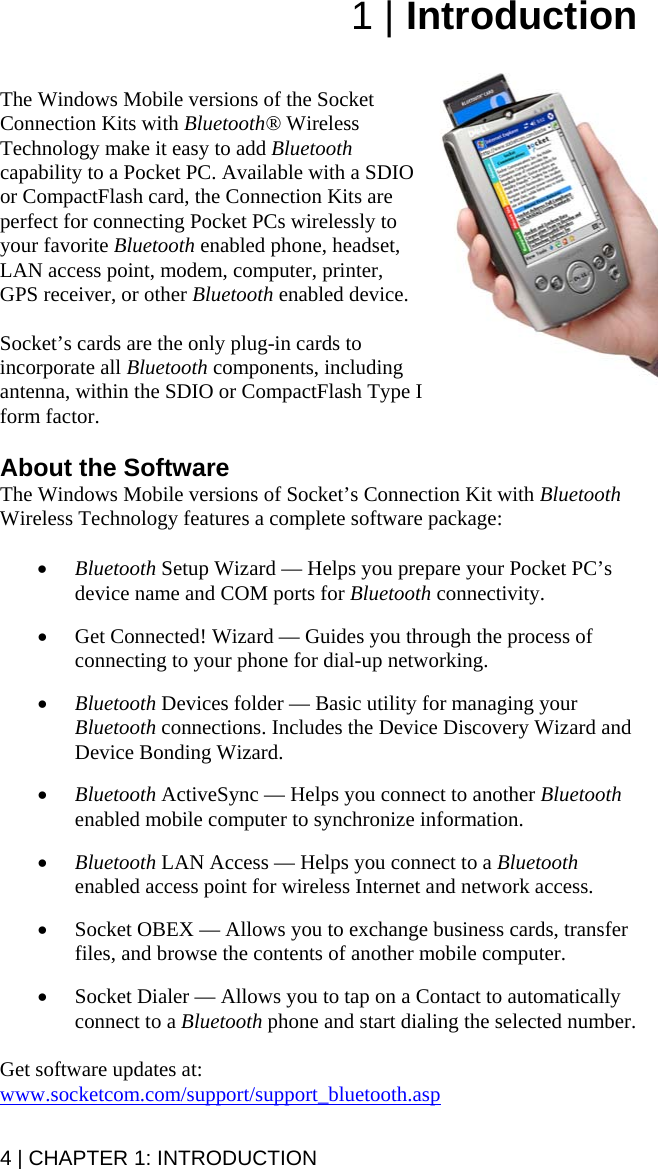 1 | Introduction   The Windows Mobile versions of the Socket Connection Kits with Bluetooth® Wireless Technology make it easy to add Bluetooth capability to a Pocket PC. Available with a SDIO or CompactFlash card, the Connection Kits are  perfect for connecting Pocket PCs wirelessly to your favorite Bluetooth enabled phone, headset, LAN access point, modem, computer, printer, GPS receiver, or other Bluetooth enabled device.   Socket’s cards are the only plug-in cards to incorporate all Bluetooth components, including antenna, within the SDIO or CompactFlash Type I form factor.   About the Software The Windows Mobile versions of Socket’s Connection Kit with Bluetooth Wireless Technology features a complete software package:  • Bluetooth Setup Wizard — Helps you prepare your Pocket PC’s device name and COM ports for Bluetooth connectivity.  • Get Connected! Wizard — Guides you through the process of connecting to your phone for dial-up networking.  • Bluetooth Devices folder — Basic utility for managing your Bluetooth connections. Includes the Device Discovery Wizard and Device Bonding Wizard.  • Bluetooth ActiveSync — Helps you connect to another Bluetooth enabled mobile computer to synchronize information.  • Bluetooth LAN Access — Helps you connect to a Bluetooth enabled access point for wireless Internet and network access.  • Socket OBEX — Allows you to exchange business cards, transfer files, and browse the contents of another mobile computer.  • Socket Dialer — Allows you to tap on a Contact to automatically connect to a Bluetooth phone and start dialing the selected number.  Get software updates at: www.socketcom.com/support/support_bluetooth.asp 4 | CHAPTER 1: INTRODUCTION 
