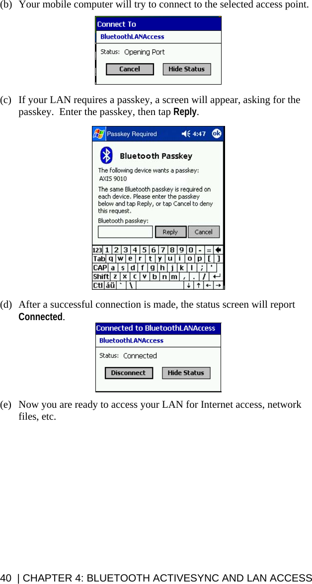 (b) Your mobile computer will try to connect to the selected access point.    (c)  If your LAN requires a passkey, a screen will appear, asking for the passkey.  Enter the passkey, then tap Reply.    (d)  After a successful connection is made, the status screen will report Connected.   (e)  Now you are ready to access your LAN for Internet access, network files, etc.    40  | CHAPTER 4: BLUETOOTH ACTIVESYNC AND LAN ACCESS 