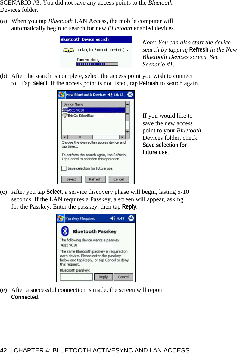 SCENARIO #3: You did not save any access points to the Bluetooth Devices folder.   (a)  When you tap Bluetooth LAN Access, the mobile computer will automatically begin to search for new Bluetooth enabled devices.   Note: You can also start the device search by tapping Refresh in the New Bluetooth Devices screen. See Scenario #1.  (b)  After the search is complete, select the access point you wish to connect to.  Tap Select. If the access point is not listed, tap Refresh to search again.   If you would like to save the new access point to your Bluetooth Devices folder, check Save selection for future use.   (c)  After you tap Select, a service discovery phase will begin, lasting 5-10 seconds. If the LAN requires a Passkey, a screen will appear, asking for the Passkey. Enter the passkey, then tap Reply.    (e)  After a successful connection is made, the screen will report Connected.    42  | CHAPTER 4: BLUETOOTH ACTIVESYNC AND LAN ACCESS 