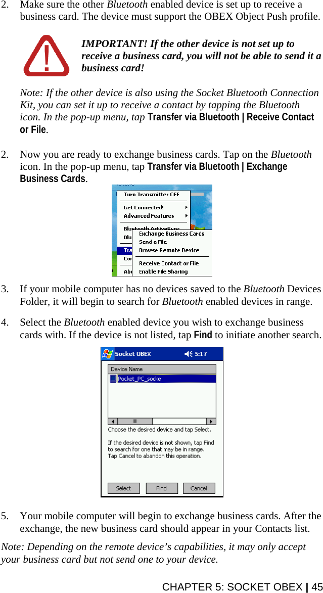 2. Make sure the other Bluetooth enabled device is set up to receive a business card. The device must support the OBEX Object Push profile.   IMPORTANT! If the other device is not set up to receive a business card, you will not be able to send it a business card!  Note: If the other device is also using the Socket Bluetooth Connection Kit, you can set it up to receive a contact by tapping the Bluetooth icon. In the pop-up menu, tap Transfer via Bluetooth | Receive Contact or File.  2. Now you are ready to exchange business cards. Tap on the Bluetooth icon. In the pop-up menu, tap Transfer via Bluetooth | Exchange Business Cards.   3. If your mobile computer has no devices saved to the Bluetooth Devices Folder, it will begin to search for Bluetooth enabled devices in range.  4. Select the Bluetooth enabled device you wish to exchange business cards with. If the device is not listed, tap Find to initiate another search.    5. Your mobile computer will begin to exchange business cards. After the exchange, the new business card should appear in your Contacts list.  Note: Depending on the remote device’s capabilities, it may only accept your business card but not send one to your device. CHAPTER 5: SOCKET OBEX | 45 