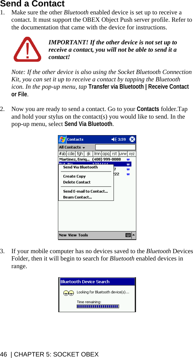 Send a Contact 1. Make sure the other Bluetooth enabled device is set up to receive a contact. It must support the OBEX Object Push server profile. Refer to the documentation that came with the device for instructions.  IMPORTANT! If the other device is not set up to receive a contact, you will not be able to send it a contact!  Note: If the other device is also using the Socket Bluetooth Connection Kit, you can set it up to receive a contact by tapping the Bluetooth icon. In the pop-up menu, tap Transfer via Bluetooth | Receive Contact or File.  2. Now you are ready to send a contact. Go to your Contacts folder.Tap and hold your stylus on the contact(s) you would like to send. In the pop-up menu, select Send Via Bluetooth.     3. If your mobile computer has no devices saved to the Bluetooth Devices Folder, then it will begin to search for Bluetooth enabled devices in range.     46  | CHAPTER 5: SOCKET OBEX 