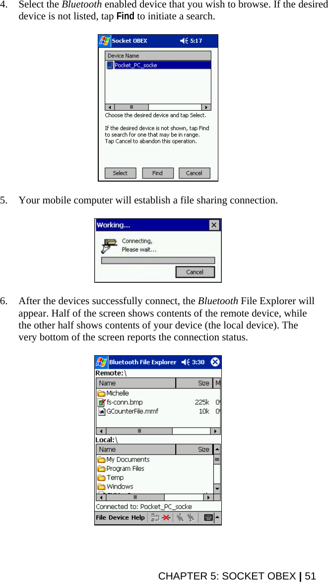 4. Select the Bluetooth enabled device that you wish to browse. If the desired device is not listed, tap Find to initiate a search.    5. Your mobile computer will establish a file sharing connection.    6. After the devices successfully connect, the Bluetooth File Explorer will appear. Half of the screen shows contents of the remote device, while the other half shows contents of your device (the local device). The very bottom of the screen reports the connection status.    CHAPTER 5: SOCKET OBEX | 51 