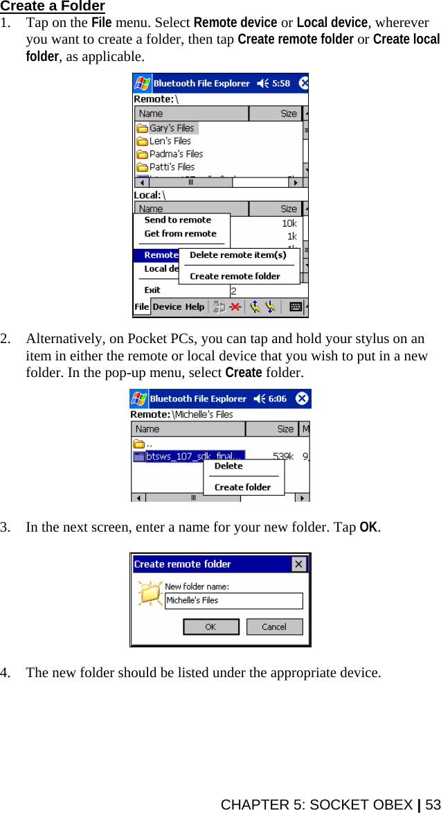 Create a Folder 1. Tap on the File menu. Select Remote device or Local device, wherever you want to create a folder, then tap Create remote folder or Create local folder, as applicable.    2. Alternatively, on Pocket PCs, you can tap and hold your stylus on an item in either the remote or local device that you wish to put in a new folder. In the pop-up menu, select Create folder.    3. In the next screen, enter a name for your new folder. Tap OK.    4. The new folder should be listed under the appropriate device.  CHAPTER 5: SOCKET OBEX | 53 