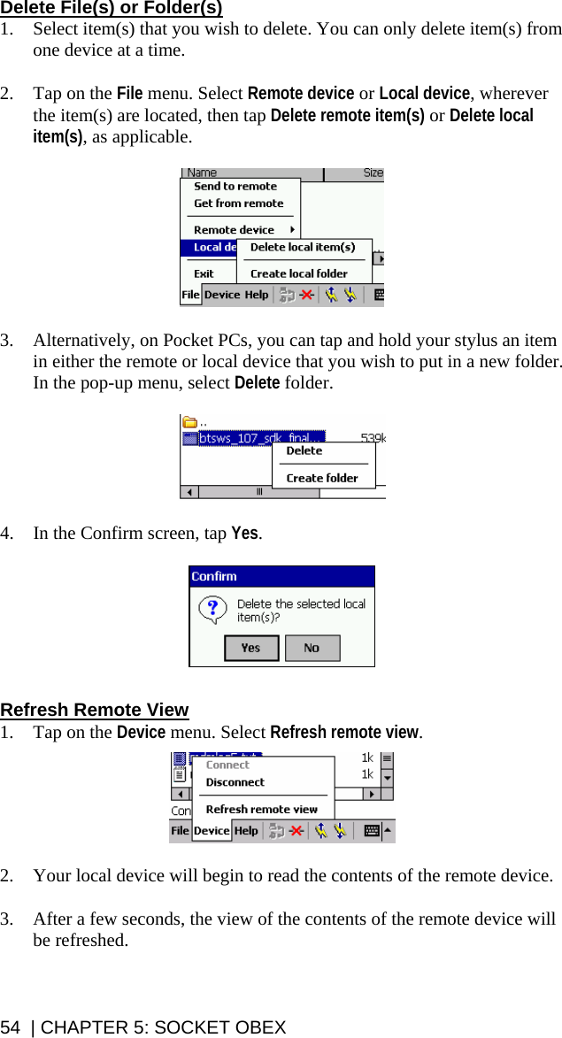 Delete File(s) or Folder(s) 1. Select item(s) that you wish to delete. You can only delete item(s) from one device at a time.  2. Tap on the File menu. Select Remote device or Local device, wherever the item(s) are located, then tap Delete remote item(s) or Delete local item(s), as applicable.    3. Alternatively, on Pocket PCs, you can tap and hold your stylus an item in either the remote or local device that you wish to put in a new folder. In the pop-up menu, select Delete folder.    4. In the Confirm screen, tap Yes.    Refresh Remote View 1. Tap on the Device menu. Select Refresh remote view.    2. Your local device will begin to read the contents of the remote device.  3. After a few seconds, the view of the contents of the remote device will be refreshed. 54  | CHAPTER 5: SOCKET OBEX 