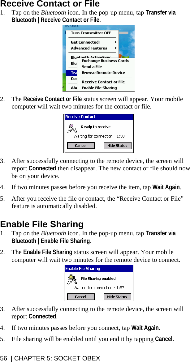 Receive Contact or File 1. Tap on the Bluetooth icon. In the pop-up menu, tap Transfer via Bluetooth | Receive Contact or File.    2. The Receive Contact or File status screen will appear. Your mobile computer will wait two minutes for the contact or file.    3. After successfully connecting to the remote device, the screen will report Connected then disappear. The new contact or file should now be on your device.  4. If two minutes passes before you receive the item, tap Wait Again.  5. After you receive the file or contact, the “Receive Contact or File” feature is automatically disabled.  Enable File Sharing 1. Tap on the Bluetooth icon. In the pop-up menu, tap Transfer via Bluetooth | Enable File Sharing.   2. The Enable File Sharing status screen will appear. Your mobile computer will wait two minutes for the remote device to connect.    3. After successfully connecting to the remote device, the screen will report Connected.  4. If two minutes passes before you connect, tap Wait Again.  5. File sharing will be enabled until you end it by tapping Cancel. 56  | CHAPTER 5: SOCKET OBEX 
