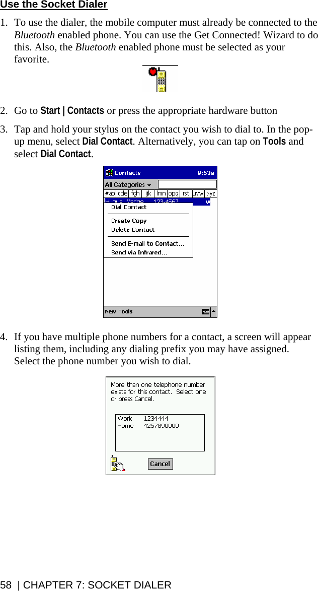 Use the Socket Dialer  1. To use the dialer, the mobile computer must already be connected to the Bluetooth enabled phone. You can use the Get Connected! Wizard to do this. Also, the Bluetooth enabled phone must be selected as your favorite.   2. Go to Start | Contacts or press the appropriate hardware button  3. Tap and hold your stylus on the contact you wish to dial to. In the pop-up menu, select Dial Contact. Alternatively, you can tap on Tools and select Dial Contact.     4. If you have multiple phone numbers for a contact, a screen will appear listing them, including any dialing prefix you may have assigned.  Select the phone number you wish to dial.    58  | CHAPTER 7: SOCKET DIALER 