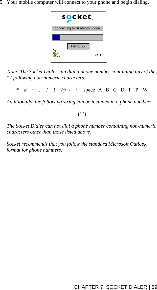 5. Your mobile computer will connect to your phone and begin dialing.     Note: The Socket Dialer can dial a phone number containing any of the 17 following non-numeric characters:  * # + . / ! @ - \ space A B C D T P W  Additionally, the following string can be included in a phone number:   (‘,’)  The Socket Dialer can not dial a phone number containing non-numeric characters other than those listed above.    Socket recommends that you follow the standard Microsoft Outlook format for phone numbers.CHAPTER 7: SOCKET DIALER | 59 
