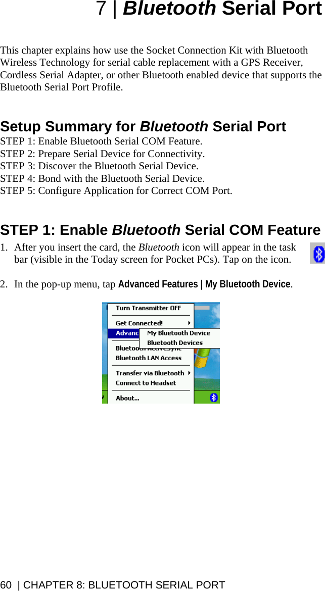 7 | Bluetooth Serial Port   This chapter explains how use the Socket Connection Kit with Bluetooth Wireless Technology for serial cable replacement with a GPS Receiver, Cordless Serial Adapter, or other Bluetooth enabled device that supports the Bluetooth Serial Port Profile.    Setup Summary for Bluetooth Serial Port STEP 1: Enable Bluetooth Serial COM Feature. STEP 2: Prepare Serial Device for Connectivity. STEP 3: Discover the Bluetooth Serial Device. STEP 4: Bond with the Bluetooth Serial Device. STEP 5: Configure Application for Correct COM Port.   STEP 1: Enable Bluetooth Serial COM Feature  1. After you insert the card, the Bluetooth icon will appear in the task bar (visible in the Today screen for Pocket PCs). Tap on the icon.  2. In the pop-up menu, tap Advanced Features | My Bluetooth Device.    60  | CHAPTER 8: BLUETOOTH SERIAL PORT 