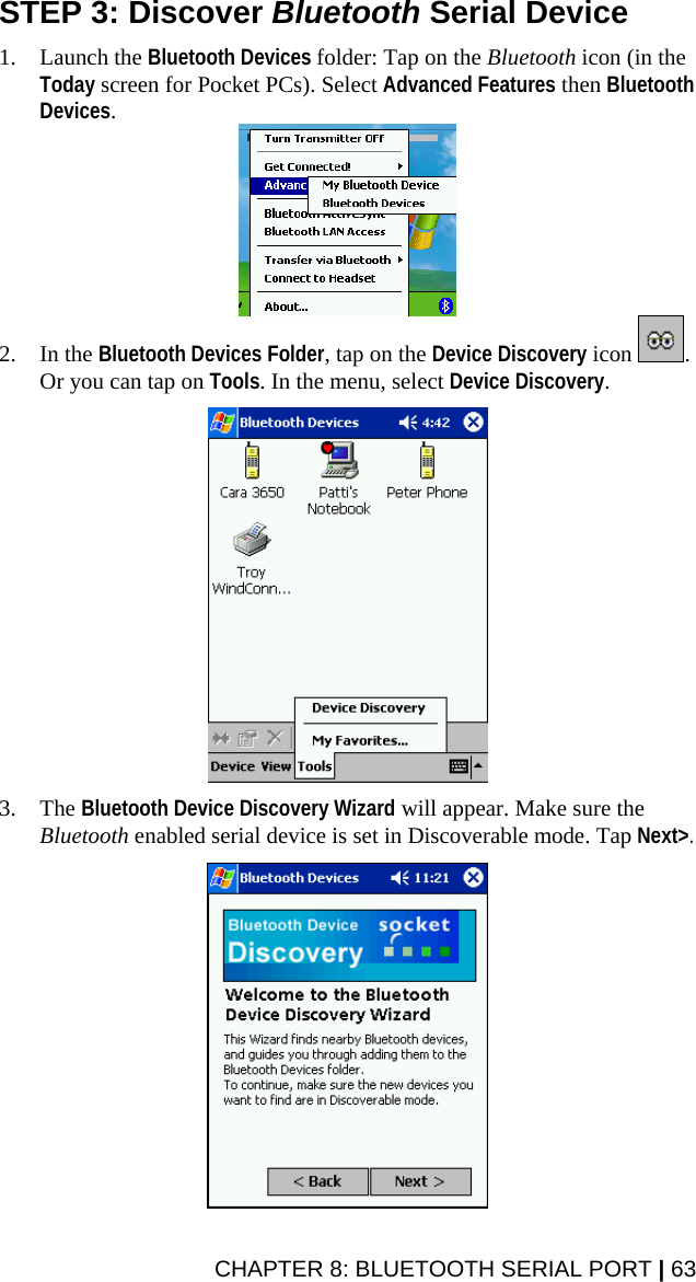 STEP 3: Discover Bluetooth Serial Device  1. Launch the Bluetooth Devices folder: Tap on the Bluetooth icon (in the Today screen for Pocket PCs). Select Advanced Features then Bluetooth Devices.  2. In the Bluetooth Devices Folder, tap on the Device Discovery icon  . Or you can tap on Tools. In the menu, select Device Discovery.    3. The Bluetooth Device Discovery Wizard will appear. Make sure the Bluetooth enabled serial device is set in Discoverable mode. Tap Next&gt;.    CHAPTER 8: BLUETOOTH SERIAL PORT | 63 