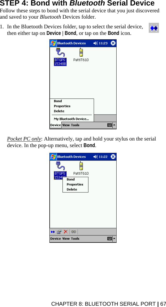 STEP 4: Bond with Bluetooth Serial Device Follow these steps to bond with the serial device that you just discovered and saved to your Bluetooth Devices folder.  1. In the Bluetooth Devices folder, tap to select the serial device, then either tap on Device | Bond, or tap on the Bond icon.    Pocket PC only: Alternatively, tap and hold your stylus on the serial device. In the pop-up menu, select Bond.   CHAPTER 8: BLUETOOTH SERIAL PORT | 67 