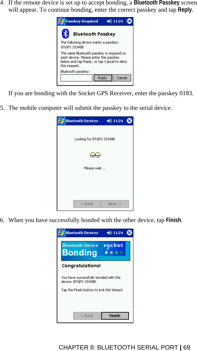 4. If the remote device is set up to accept bonding, a Bluetooth Passkey screen will appear. To continue bonding, enter the correct passkey and tap Reply.    If you are bonding with the Socket GPS Receiver, enter the passkey 0183.  5. The mobile computer will submit the passkey to the serial device.    6. When you have successfully bonded with the other device, tap Finish.    CHAPTER 8: BLUETOOTH SERIAL PORT | 69 