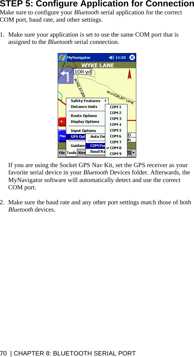 STEP 5: Configure Application for Connection Make sure to configure your Bluetooth serial application for the correct COM port, baud rate, and other settings.  1. Make sure your application is set to use the same COM port that is assigned to the Bluetooth serial connection.    If you are using the Socket GPS Nav Kit, set the GPS receiver as your favorite serial device in your Bluetooth Devices folder. Afterwards, the MyNavigator software will automatically detect and use the correct COM port.  2. Make sure the baud rate and any other port settings match those of both Bluetooth devices.   70  | CHAPTER 8: BLUETOOTH SERIAL PORT 