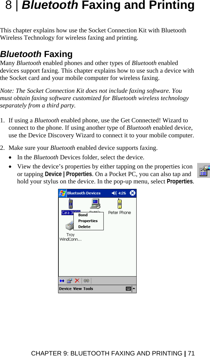 8 | Bluetooth Faxing and Printing   This chapter explains how use the Socket Connection Kit with Bluetooth Wireless Technology for wireless faxing and printing.   Bluetooth Faxing Many Bluetooth enabled phones and other types of Bluetooth enabled devices support faxing. This chapter explains how to use such a device with the Socket card and your mobile computer for wireless faxing.   Note: The Socket Connection Kit does not include faxing software. You must obtain faxing software customized for Bluetooth wireless technology separately from a third party.  1. If using a Bluetooth enabled phone, use the Get Connected! Wizard to connect to the phone. If using another type of Bluetooth enabled device, use the Device Discovery Wizard to connect it to your mobile computer.  2. Make sure your Bluetooth enabled device supports faxing.   • In the Bluetooth Devices folder, select the device.   • View the device’s properties by either tapping on the properties icon or tapping Device | Properties. On a Pocket PC, you can also tap and hold your stylus on the device. In the pop-up menu, select Properties.    CHAPTER 9: BLUETOOTH FAXING AND PRINTING | 71 