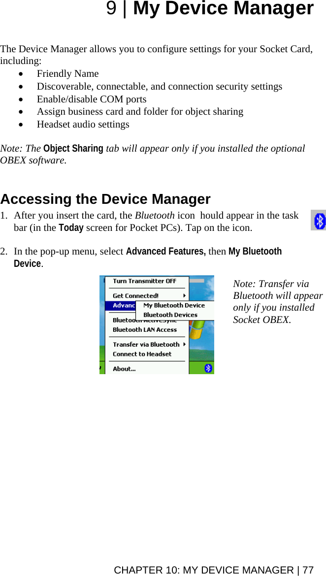 9 | My Device Manager   The Device Manager allows you to configure settings for your Socket Card, including: • Friendly Name • Discoverable, connectable, and connection security settings • Enable/disable COM ports • Assign business card and folder for object sharing • Headset audio settings  Note: The Object Sharing tab will appear only if you installed the optional OBEX software.    Accessing the Device Manager  1. After you insert the card, the Bluetooth icon  hould appear in the task bar (in the Today screen for Pocket PCs). Tap on the icon.  2. In the pop-up menu, select Advanced Features, then My Bluetooth Device.   Note: Transfer via Bluetooth will appear only if you installed Socket OBEX.  CHAPTER 10: MY DEVICE MANAGER | 77 