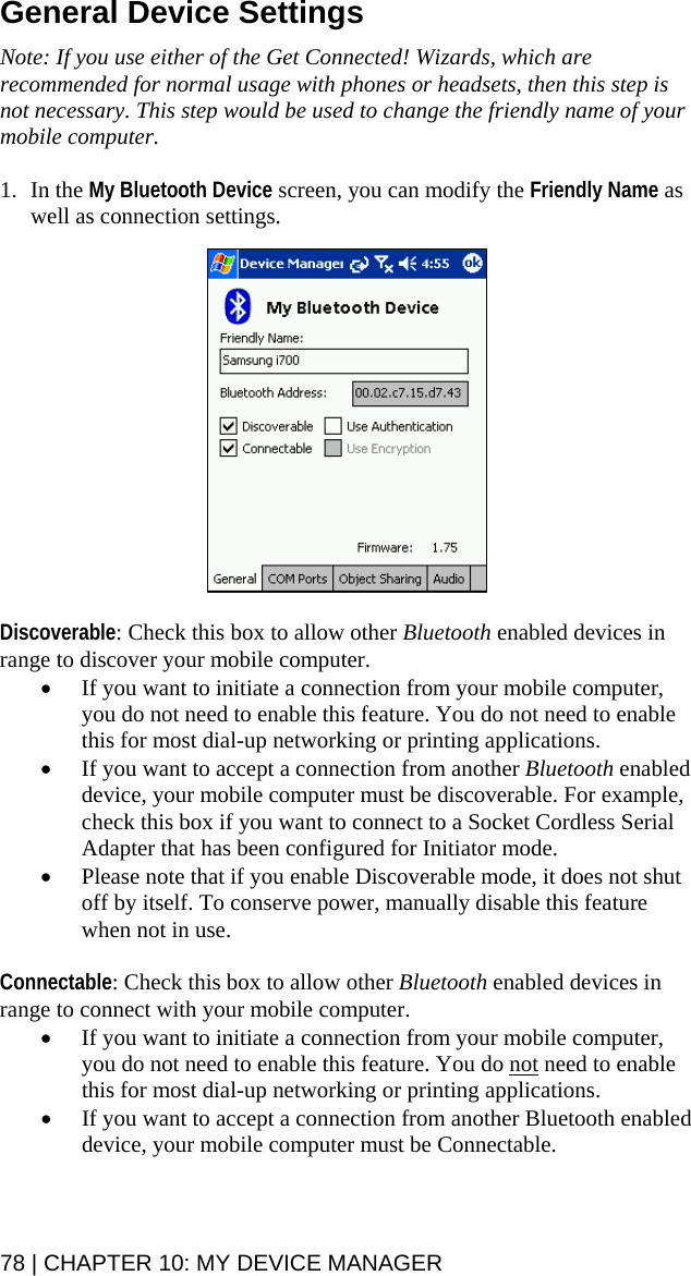 General Device Settings  Note: If you use either of the Get Connected! Wizards, which are recommended for normal usage with phones or headsets, then this step is not necessary. This step would be used to change the friendly name of your mobile computer.   1. In the My Bluetooth Device screen, you can modify the Friendly Name as well as connection settings.    Discoverable: Check this box to allow other Bluetooth enabled devices in range to discover your mobile computer.  • If you want to initiate a connection from your mobile computer, you do not need to enable this feature. You do not need to enable this for most dial-up networking or printing applications. • If you want to accept a connection from another Bluetooth enabled device, your mobile computer must be discoverable. For example, check this box if you want to connect to a Socket Cordless Serial Adapter that has been configured for Initiator mode. • Please note that if you enable Discoverable mode, it does not shut off by itself. To conserve power, manually disable this feature when not in use.  Connectable: Check this box to allow other Bluetooth enabled devices in range to connect with your mobile computer. • If you want to initiate a connection from your mobile computer, you do not need to enable this feature. You do not need to enable this for most dial-up networking or printing applications. • If you want to accept a connection from another Bluetooth enabled device, your mobile computer must be Connectable.  78 | CHAPTER 10: MY DEVICE MANAGER  