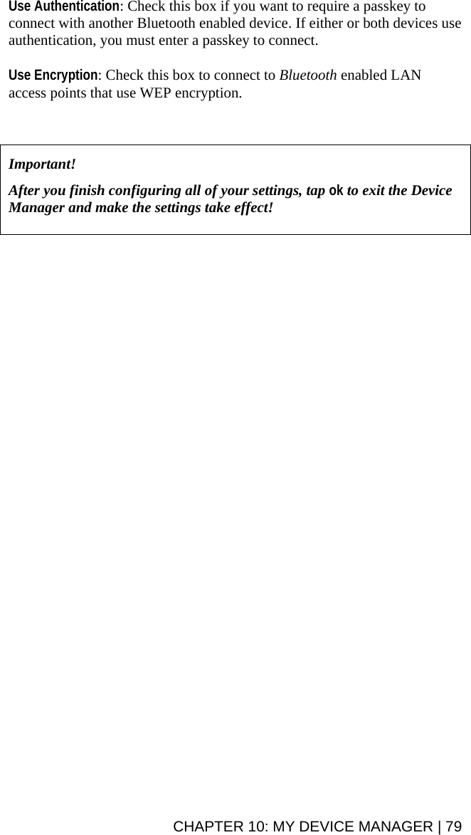 Use Authentication: Check this box if you want to require a passkey to connect with another Bluetooth enabled device. If either or both devices use authentication, you must enter a passkey to connect.  Use Encryption: Check this box to connect to Bluetooth enabled LAN access points that use WEP encryption.     Important!   After you finish configuring all of your settings, tap ok to exit the Device Manager and make the settings take effect!    CHAPTER 10: MY DEVICE MANAGER | 79 