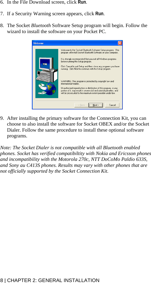 6. In the File Download screen, click Run.  7. If a Security Warning screen appears, click Run.  8. The Socket Bluetooth Software Setup program will begin. Follow the wizard to install the software on your Pocket PC.    9. After installing the primary software for the Connection Kit, you can choose to also install the software for Socket OBEX and/or the Socket Dialer. Follow the same procedure to install these optional software programs.  Note: The Socket Dialer is not compatible with all Bluetooth enabled phones. Socket has verified compatibiltity with Nokia and Ericsson phones and incompatibility with the Motorola 270c, NTT DoCoMo Paldio 633S, and Sony au C413S phones. Results may vary with other phones that are not officially supported by the Socket Connection Kit. 8 | CHAPTER 2: GENERAL INSTALLATION  