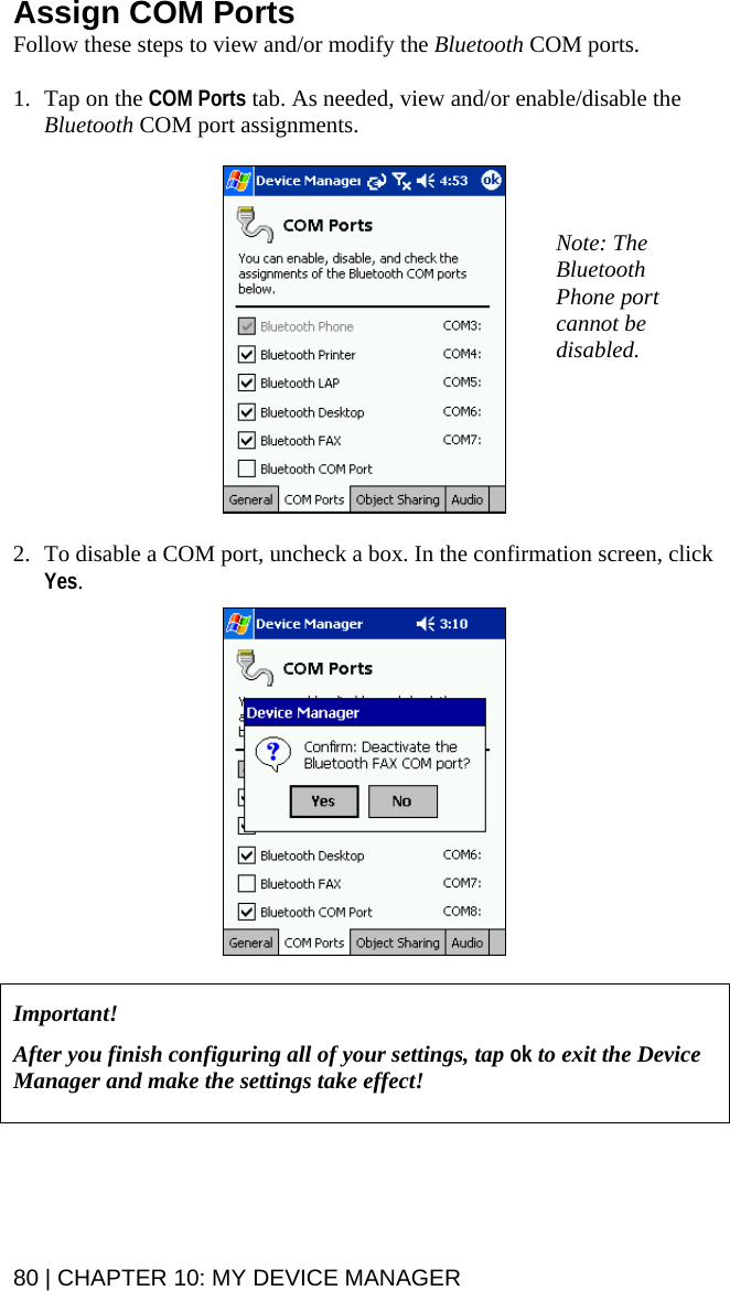 Assign COM Ports Follow these steps to view and/or modify the Bluetooth COM ports.    1. Tap on the COM Ports tab. As needed, view and/or enable/disable the Bluetooth COM port assignments.    Note: The Bluetooth Phone port cannot be disabled.   2. To disable a COM port, uncheck a box. In the confirmation screen, click Yes.      Important!   After you finish configuring all of your settings, tap ok to exit the Device Manager and make the settings take effect!    80 | CHAPTER 10: MY DEVICE MANAGER  