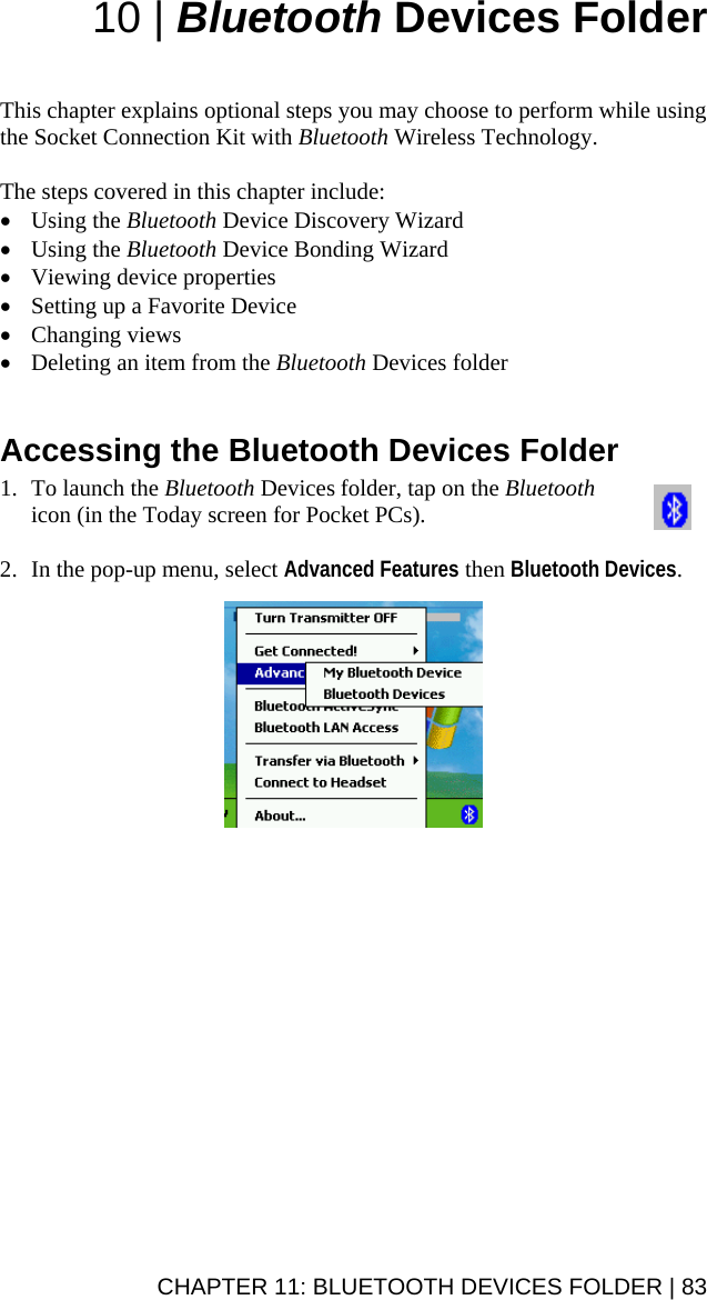 10 | Bluetooth Devices Folder   This chapter explains optional steps you may choose to perform while using the Socket Connection Kit with Bluetooth Wireless Technology.  The steps covered in this chapter include: • Using the Bluetooth Device Discovery Wizard • Using the Bluetooth Device Bonding Wizard • Viewing device properties • Setting up a Favorite Device • Changing views • Deleting an item from the Bluetooth Devices folder   Accessing the Bluetooth Devices Folder  1. To launch the Bluetooth Devices folder, tap on the Bluetooth icon (in the Today screen for Pocket PCs).   2. In the pop-up menu, select Advanced Features then Bluetooth Devices.    CHAPTER 11: BLUETOOTH DEVICES FOLDER | 83 