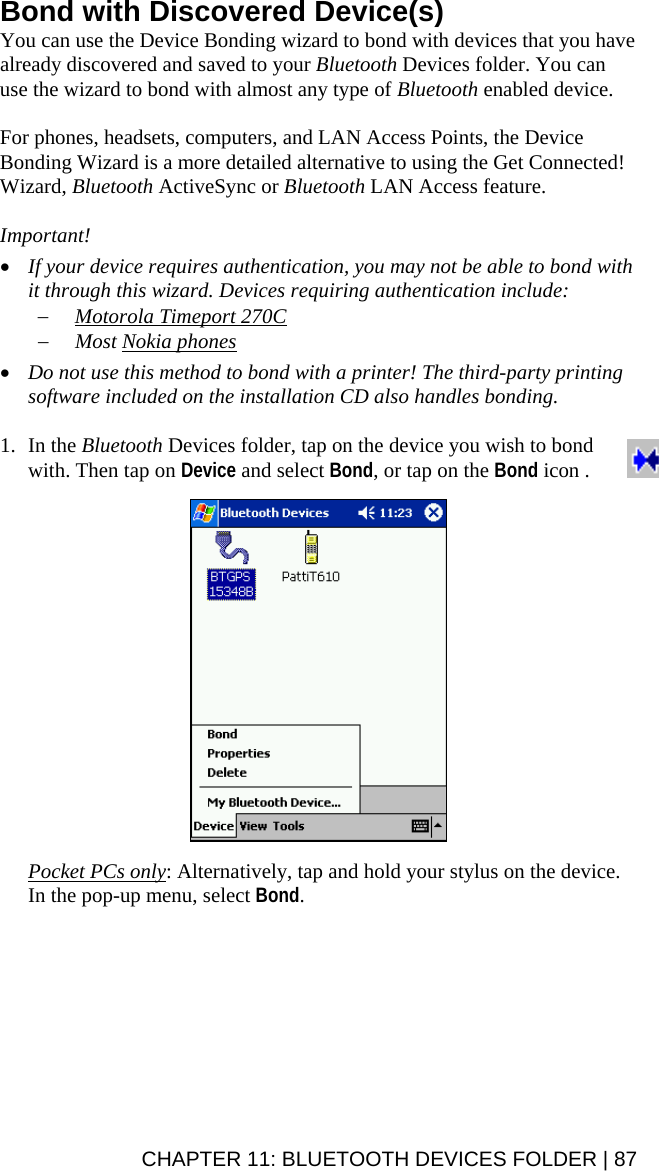 Bond with Discovered Device(s) You can use the Device Bonding wizard to bond with devices that you have already discovered and saved to your Bluetooth Devices folder. You can use the wizard to bond with almost any type of Bluetooth enabled device.   For phones, headsets, computers, and LAN Access Points, the Device Bonding Wizard is a more detailed alternative to using the Get Connected! Wizard, Bluetooth ActiveSync or Bluetooth LAN Access feature.  Important!  • If your device requires authentication, you may not be able to bond with it through this wizard. Devices requiring authentication include: − Motorola Timeport 270C − Most Nokia phones  • Do not use this method to bond with a printer! The third-party printing software included on the installation CD also handles bonding.  1. In the Bluetooth Devices folder, tap on the device you wish to bond with. Then tap on Device and select Bond, or tap on the Bond icon .    Pocket PCs only: Alternatively, tap and hold your stylus on the device. In the pop-up menu, select Bond.    CHAPTER 11: BLUETOOTH DEVICES FOLDER | 87 