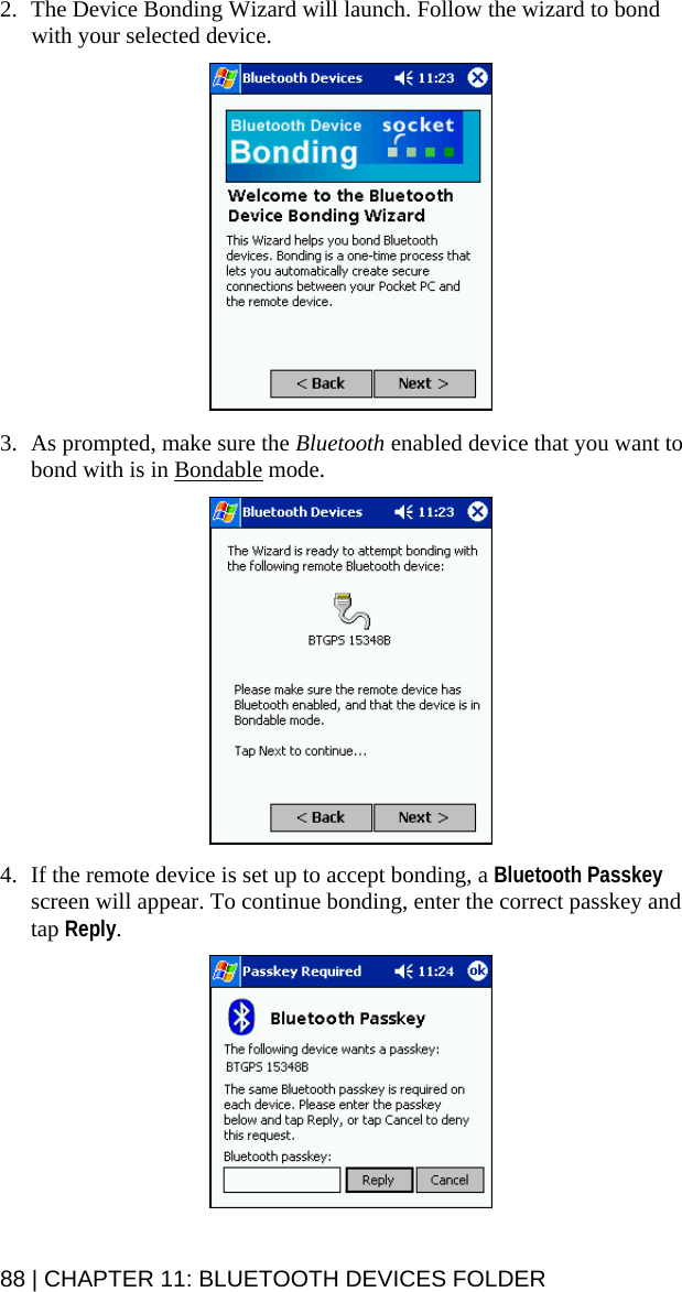 2. The Device Bonding Wizard will launch. Follow the wizard to bond with your selected device.     3. As prompted, make sure the Bluetooth enabled device that you want to bond with is in Bondable mode.    4. If the remote device is set up to accept bonding, a Bluetooth Passkey screen will appear. To continue bonding, enter the correct passkey and tap Reply.   88 | CHAPTER 11: BLUETOOTH DEVICES FOLDER 