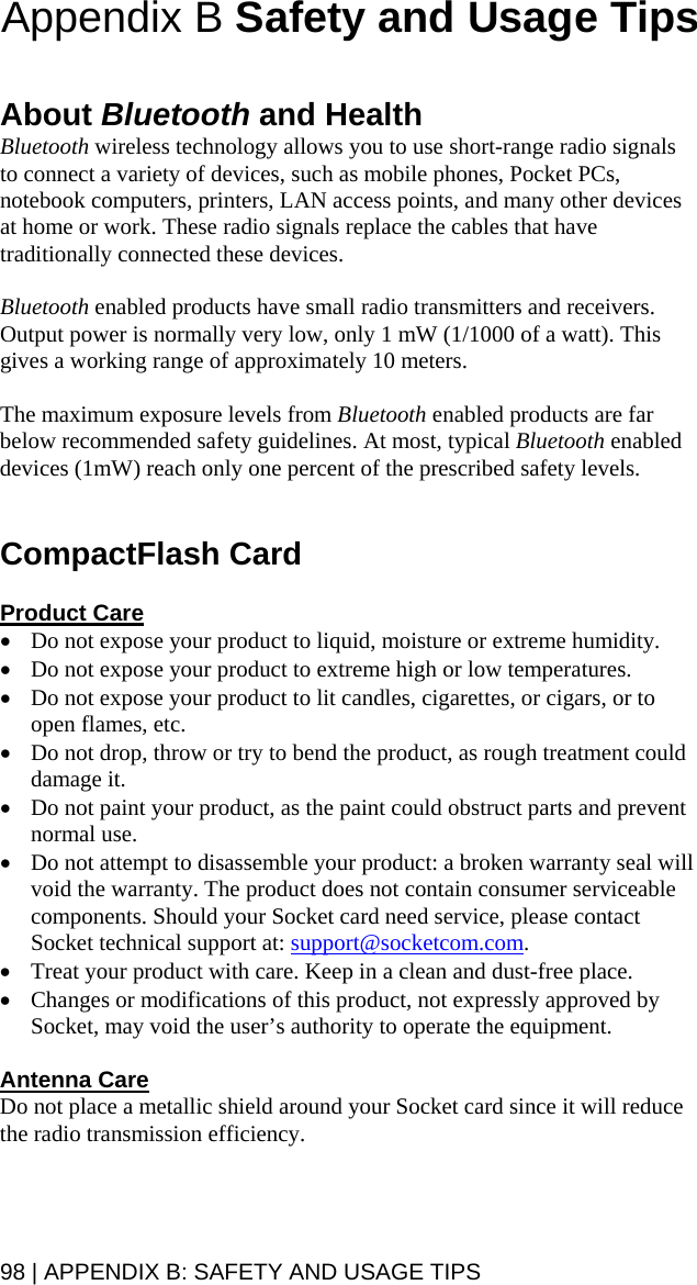 Appendix B Safety and Usage Tips   About Bluetooth and Health Bluetooth wireless technology allows you to use short-range radio signals to connect a variety of devices, such as mobile phones, Pocket PCs, notebook computers, printers, LAN access points, and many other devices at home or work. These radio signals replace the cables that have traditionally connected these devices.  Bluetooth enabled products have small radio transmitters and receivers. Output power is normally very low, only 1 mW (1/1000 of a watt). This gives a working range of approximately 10 meters.  The maximum exposure levels from Bluetooth enabled products are far below recommended safety guidelines. At most, typical Bluetooth enabled devices (1mW) reach only one percent of the prescribed safety levels.   CompactFlash Card  Product Care • Do not expose your product to liquid, moisture or extreme humidity.  • Do not expose your product to extreme high or low temperatures. • Do not expose your product to lit candles, cigarettes, or cigars, or to open flames, etc. • Do not drop, throw or try to bend the product, as rough treatment could damage it. • Do not paint your product, as the paint could obstruct parts and prevent normal use. • Do not attempt to disassemble your product: a broken warranty seal will void the warranty. The product does not contain consumer serviceable components. Should your Socket card need service, please contact Socket technical support at: support@socketcom.com. • Treat your product with care. Keep in a clean and dust-free place. • Changes or modifications of this product, not expressly approved by Socket, may void the user’s authority to operate the equipment.  Antenna Care Do not place a metallic shield around your Socket card since it will reduce the radio transmission efficiency.  98 | APPENDIX B: SAFETY AND USAGE TIPS 