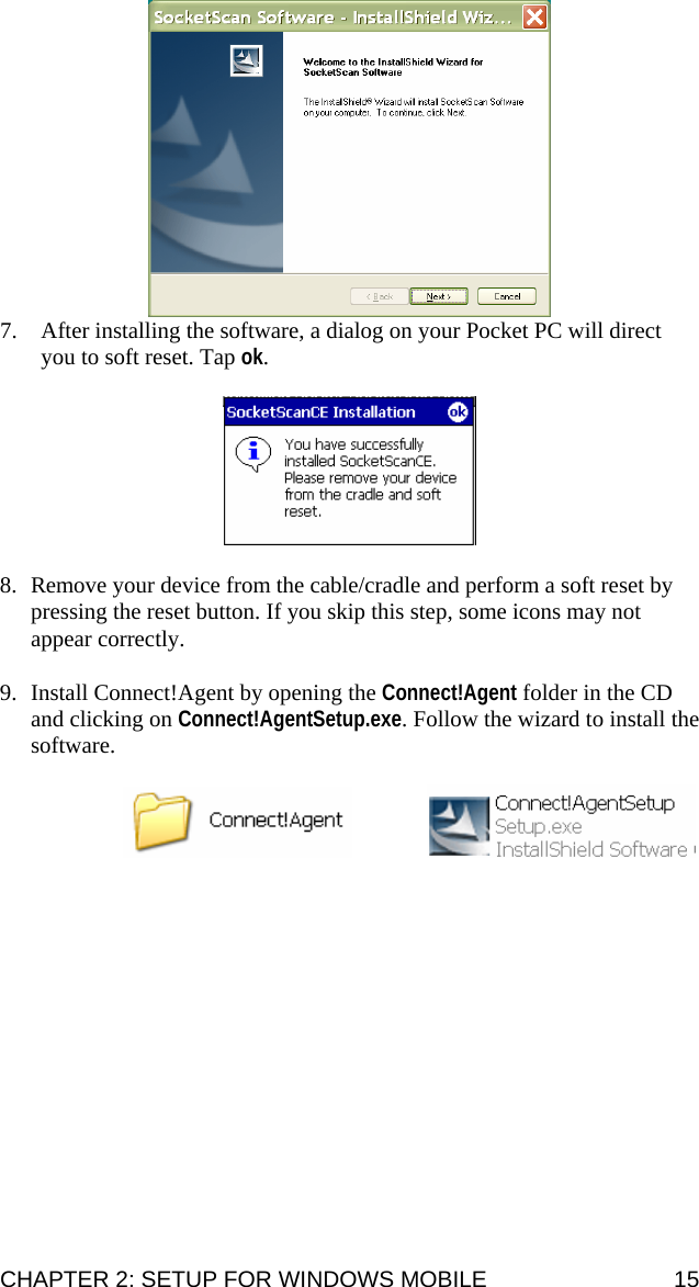  7. After installing the software, a dialog on your Pocket PC will direct you to soft reset. Tap ok.     8. Remove your device from the cable/cradle and perform a soft reset by pressing the reset button. If you skip this step, some icons may not appear correctly.  9. Install Connect!Agent by opening the Connect!Agent folder in the CD and clicking on Connect!AgentSetup.exe. Follow the wizard to install the software.       CHAPTER 2: SETUP FOR WINDOWS MOBILE  15 
