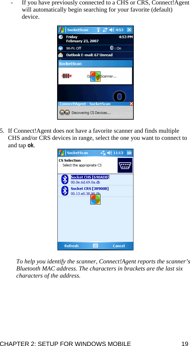 - If you have previously connected to a CHS or CRS, Connect!Agent will automatically begin searching for your favorite (default) device.     5. If Connect!Agent does not have a favorite scanner and finds multiple CHS and/or CRS devices in range, select the one you want to connect to and tap ok.   To help you identify the scanner, Connect!Agent reports the scanner’s Bluetooth MAC address. The characters in brackets are the last six characters of the address. CHAPTER 2: SETUP FOR WINDOWS MOBILE  19 