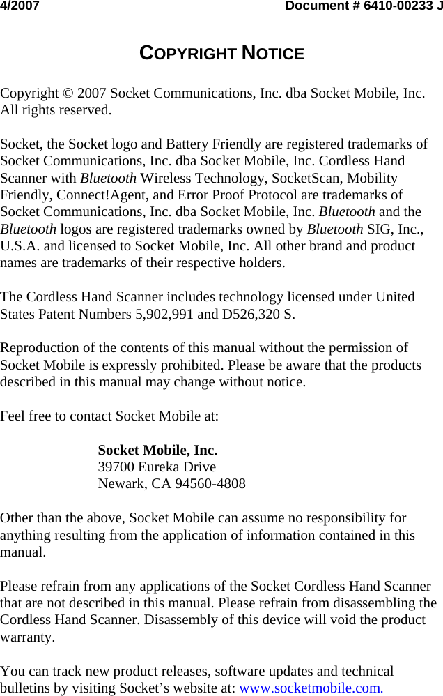 4/2007  Document # 6410-00233 J   COPYRIGHT NOTICE   Copyright © 2007 Socket Communications, Inc. dba Socket Mobile, Inc. All rights reserved.  Socket, the Socket logo and Battery Friendly are registered trademarks of Socket Communications, Inc. dba Socket Mobile, Inc. Cordless Hand Scanner with Bluetooth Wireless Technology, SocketScan, Mobility Friendly, Connect!Agent, and Error Proof Protocol are trademarks of Socket Communications, Inc. dba Socket Mobile, Inc. Bluetooth and the Bluetooth logos are registered trademarks owned by Bluetooth SIG, Inc., U.S.A. and licensed to Socket Mobile, Inc. All other brand and product names are trademarks of their respective holders.  The Cordless Hand Scanner includes technology licensed under United States Patent Numbers 5,902,991 and D526,320 S.  Reproduction of the contents of this manual without the permission of Socket Mobile is expressly prohibited. Please be aware that the products described in this manual may change without notice.  Feel free to contact Socket Mobile at:  Socket Mobile, Inc. 39700 Eureka Drive Newark, CA 94560-4808  Other than the above, Socket Mobile can assume no responsibility for anything resulting from the application of information contained in this manual.  Please refrain from any applications of the Socket Cordless Hand Scanner that are not described in this manual. Please refrain from disassembling the Cordless Hand Scanner. Disassembly of this device will void the product warranty.  You can track new product releases, software updates and technical bulletins by visiting Socket’s website at: www.socketmobile.com.   