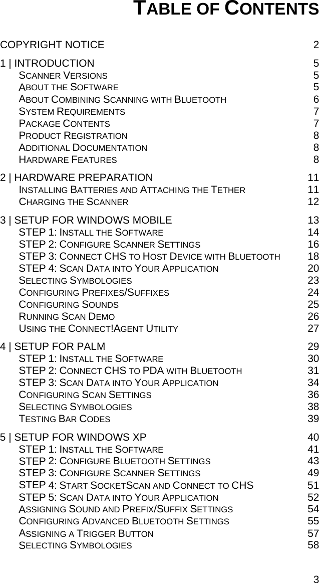 TABLE OF CONTENTS  COPYRIGHT NOTICE  2 1 | INTRODUCTION  5 SCANNER VERSIONS 5 ABOUT THE SOFTWARE 5 ABOUT COMBINING SCANNING WITH BLUETOOTH 6 SYSTEM REQUIREMENTS 7 PACKAGE CONTENTS 7 PRODUCT REGISTRATION 8 ADDITIONAL DOCUMENTATION 8 HARDWARE FEATURES 8 2 | HARDWARE PREPARATION  11 INSTALLING BATTERIES AND ATTACHING THE TETHER 11 CHARGING THE SCANNER 12 3 | SETUP FOR WINDOWS MOBILE  13 STEP 1: INSTALL THE SOFTWARE 14 STEP 2: CONFIGURE SCANNER SETTINGS 16 STEP 3: CONNECT CHS TO HOST DEVICE WITH BLUETOOTH 18 STEP 4: SCAN DATA INTO YOUR APPLICATION 20 SELECTING SYMBOLOGIES 23 CONFIGURING PREFIXES/SUFFIXES 24 CONFIGURING SOUNDS 25 RUNNING SCAN DEMO 26 USING THE CONNECT!AGENT UTILITY 27 4 | SETUP FOR PALM  29 STEP 1: INSTALL THE SOFTWARE 30 STEP 2: CONNECT CHS TO PDA WITH BLUETOOTH 31 STEP 3: SCAN DATA INTO YOUR APPLICATION 34 CONFIGURING SCAN SETTINGS 36 SELECTING SYMBOLOGIES 38 TESTING BAR CODES 39 5 | SETUP FOR WINDOWS XP  40 STEP 1: INSTALL THE SOFTWARE 41 STEP 2: CONFIGURE BLUETOOTH SETTINGS 43 STEP 3: CONFIGURE SCANNER SETTINGS 49 STEP 4: START SOCKETSCAN AND CONNECT TO CHS 51 STEP 5: SCAN DATA INTO YOUR APPLICATION 52 ASSIGNING SOUND AND PREFIX/SUFFIX SETTINGS 54 CONFIGURING ADVANCED BLUETOOTH SETTINGS 55 ASSIGNING A TRIGGER BUTTON 57 SELECTING SYMBOLOGIES 58 3 