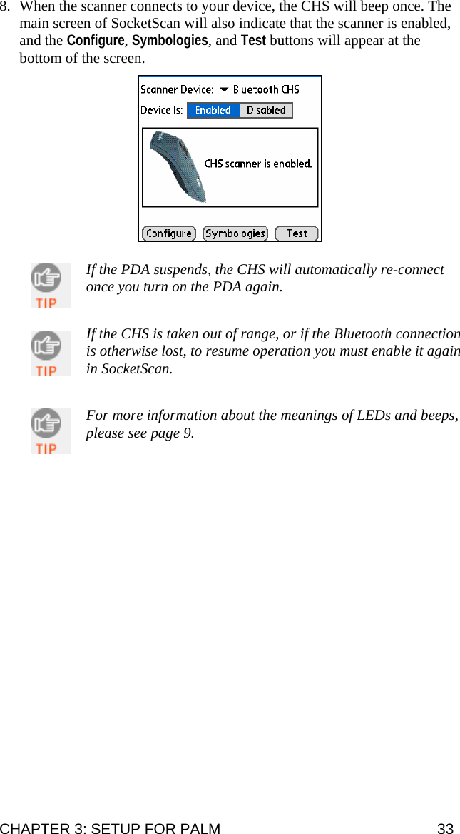 8. When the scanner connects to your device, the CHS will beep once. The main screen of SocketScan will also indicate that the scanner is enabled, and the Configure, Symbologies, and Test buttons will appear at the bottom of the screen.     If the PDA suspends, the CHS will automatically re-connect once you turn on the PDA again.  If the CHS is taken out of range, or if the Bluetooth connection is otherwise lost, to resume operation you must enable it again in SocketScan.  For more information about the meanings of LEDs and beeps, please see page 9. CHAPTER 3: SETUP FOR PALM  33 