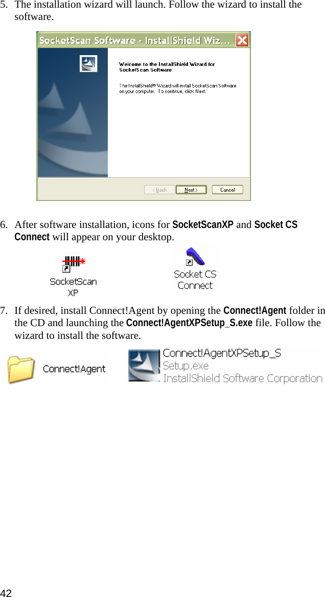 5. The installation wizard will launch. Follow the wizard to install the software.     6. After software installation, icons for SocketScanXP and Socket CS Connect will appear on your desktop.     7. If desired, install Connect!Agent by opening the Connect!Agent folder in the CD and launching the Connect!AgentXPSetup_S.exe file. Follow the wizard to install the software.      42 