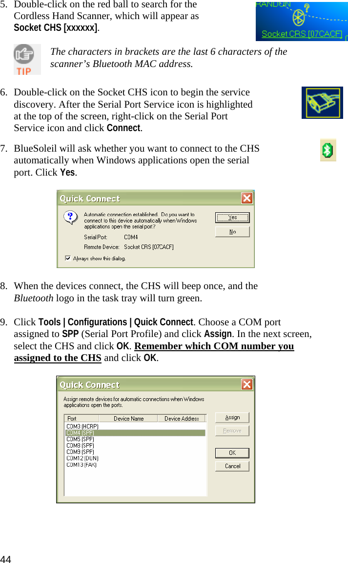   5. Double-click on the red ball to search for the Cordless Hand Scanner, which will appear as Socket CHS [xxxxxx].    The characters in brackets are the last 6 characters of the scanner’s Bluetooth MAC address.   6. Double-click on the Socket CHS icon to begin the service discovery. After the Serial Port Service icon is highlighted at the top of the screen, right-click on the Serial Port Service icon and click Connect.   7. BlueSoleil will ask whether you want to connect to the CHS automatically when Windows applications open the serial port. Click Yes.    8. When the devices connect, the CHS will beep once, and the Bluetooth logo in the task tray will turn green.  9. Click Tools | Configurations | Quick Connect. Choose a COM port assigned to SPP (Serial Port Profile) and click Assign. In the next screen, select the CHS and click OK. Remember which COM number you assigned to the CHS and click OK.   44 