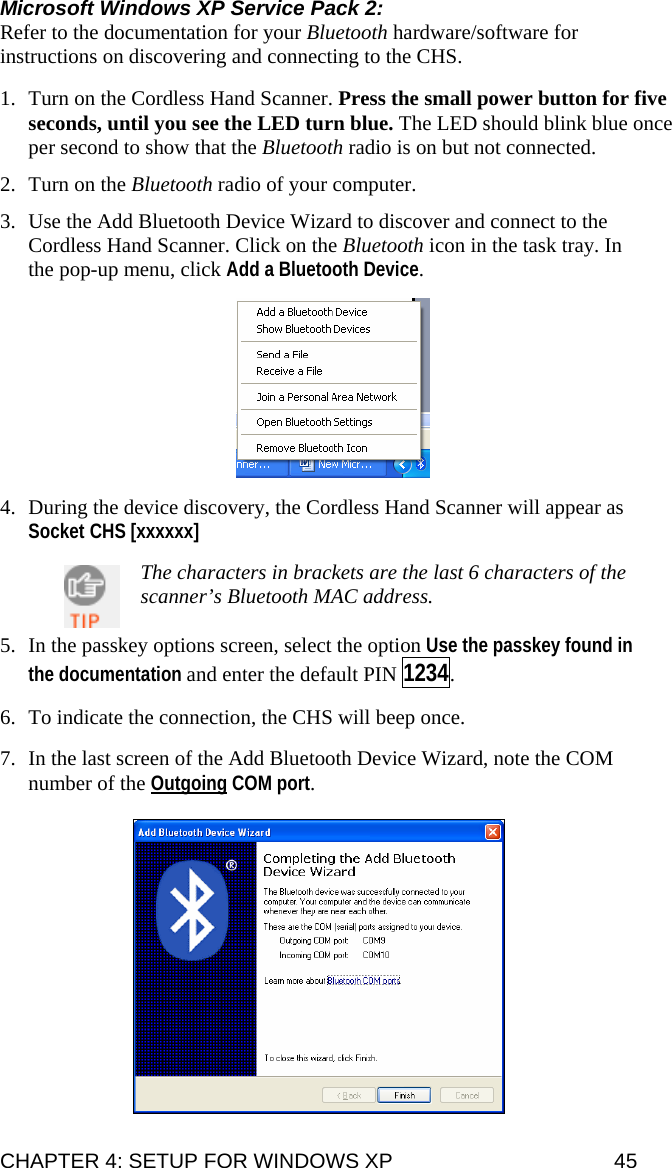 Microsoft Windows XP Service Pack 2: Refer to the documentation for your Bluetooth hardware/software for instructions on discovering and connecting to the CHS.   1. Turn on the Cordless Hand Scanner. Press the small power button for five seconds, until you see the LED turn blue. The LED should blink blue once per second to show that the Bluetooth radio is on but not connected.  2. Turn on the Bluetooth radio of your computer.  3. Use the Add Bluetooth Device Wizard to discover and connect to the Cordless Hand Scanner. Click on the Bluetooth icon in the task tray. In the pop-up menu, click Add a Bluetooth Device.    4. During the device discovery, the Cordless Hand Scanner will appear as  Socket CHS [xxxxxx]    The characters in brackets are the last 6 characters of the scanner’s Bluetooth MAC address.  5. In the passkey options screen, select the option Use the passkey found in the documentation and enter the default PIN 1234.   6. To indicate the connection, the CHS will beep once.   7. In the last screen of the Add Bluetooth Device Wizard, note the COM number of the Outgoing COM port.   CHAPTER 4: SETUP FOR WINDOWS XP  45 