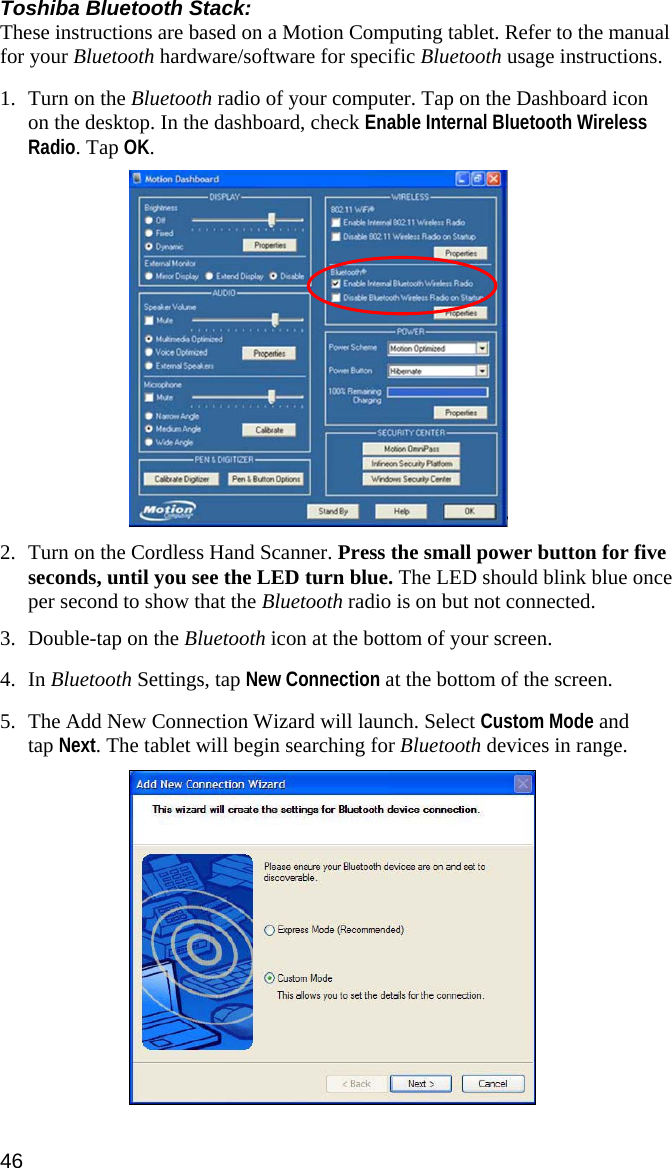 Toshiba Bluetooth Stack: These instructions are based on a Motion Computing tablet. Refer to the manual for your Bluetooth hardware/software for specific Bluetooth usage instructions.  1. Turn on the Bluetooth radio of your computer. Tap on the Dashboard icon on the desktop. In the dashboard, check Enable Internal Bluetooth Wireless Radio. Tap OK.    2. Turn on the Cordless Hand Scanner. Press the small power button for five seconds, until you see the LED turn blue. The LED should blink blue once per second to show that the Bluetooth radio is on but not connected.  3. Double-tap on the Bluetooth icon at the bottom of your screen.  4. In Bluetooth Settings, tap New Connection at the bottom of the screen.   5. The Add New Connection Wizard will launch. Select Custom Mode and tap Next. The tablet will begin searching for Bluetooth devices in range.   46 