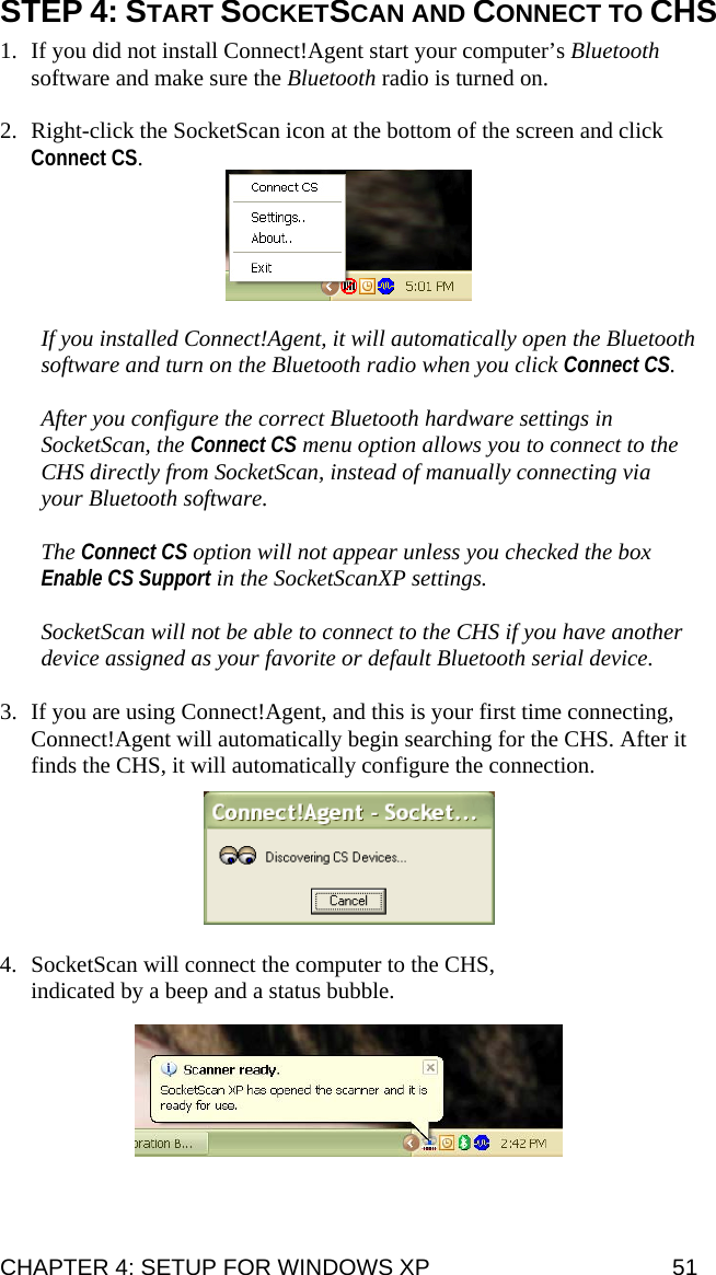 STEP 4: START SOCKETSCAN AND CONNECT TO CHS  1. If you did not install Connect!Agent start your computer’s Bluetooth software and make sure the Bluetooth radio is turned on.  2. Right-click the SocketScan icon at the bottom of the screen and click Connect CS.    If you installed Connect!Agent, it will automatically open the Bluetooth software and turn on the Bluetooth radio when you click Connect CS.   After you configure the correct Bluetooth hardware settings in SocketScan, the Connect CS menu option allows you to connect to the CHS directly from SocketScan, instead of manually connecting via your Bluetooth software.   The Connect CS option will not appear unless you checked the box Enable CS Support in the SocketScanXP settings.  SocketScan will not be able to connect to the CHS if you have another device assigned as your favorite or default Bluetooth serial device.  3. If you are using Connect!Agent, and this is your first time connecting, Connect!Agent will automatically begin searching for the CHS. After it finds the CHS, it will automatically configure the connection.    4. SocketScan will connect the computer to the CHS, indicated by a beep and a status bubble.   CHAPTER 4: SETUP FOR WINDOWS XP  51 