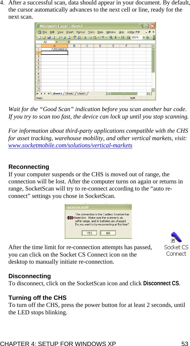 4. After a successful scan, data should appear in your document. By default, the cursor automatically advances to the next cell or line, ready for the next scan.    Wait for the “Good Scan” indication before you scan another bar code. If you try to scan too fast, the device can lock up until you stop scanning.  For information about third-party applications compatible with the CHS for asset tracking, warehouse mobility, and other vertical markets, visit: www.socketmobile.com/solutions/vertical-markets  Reconnecting If your computer suspends or the CHS is moved out of range, the connection will be lost. After the computer turns on again or returns in range, SocketScan will try to re-connect according to the “auto re-connect” settings you chose in SocketScan.     After the time limit for re-connection attempts has passed, you can click on the Socket CS Connect icon on the desktop to manually initiate re-connection.   Disconnecting To disconnect, click on the SocketScan icon and click Disconnect CS.  Turning off the CHS To turn off the CHS, press the power button for at least 2 seconds, until the LED stops blinking.  CHAPTER 4: SETUP FOR WINDOWS XP  53 