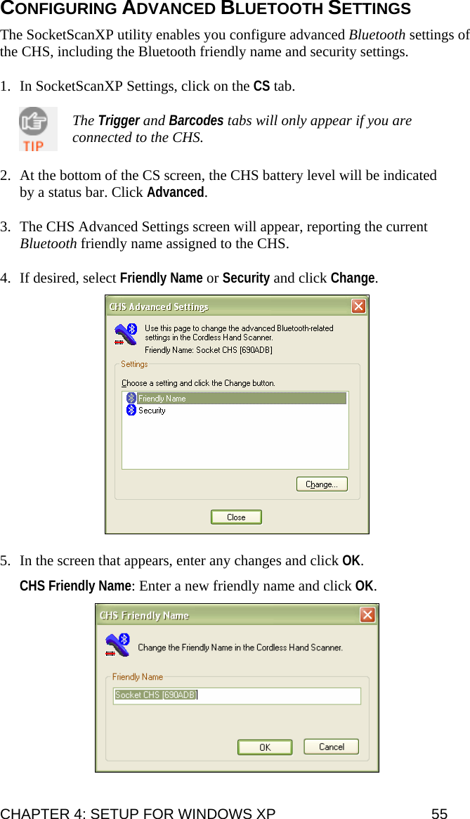 CONFIGURING ADVANCED BLUETOOTH SETTINGS  The SocketScanXP utility enables you configure advanced Bluetooth settings of the CHS, including the Bluetooth friendly name and security settings.  1. In SocketScanXP Settings, click on the CS tab.  The Trigger and Barcodes tabs will only appear if you are connected to the CHS.  2. At the bottom of the CS screen, the CHS battery level will be indicated by a status bar. Click Advanced.  3. The CHS Advanced Settings screen will appear, reporting the current Bluetooth friendly name assigned to the CHS.   4. If desired, select Friendly Name or Security and click Change.    5. In the screen that appears, enter any changes and click OK.  CHS Friendly Name: Enter a new friendly name and click OK.   CHAPTER 4: SETUP FOR WINDOWS XP  55 