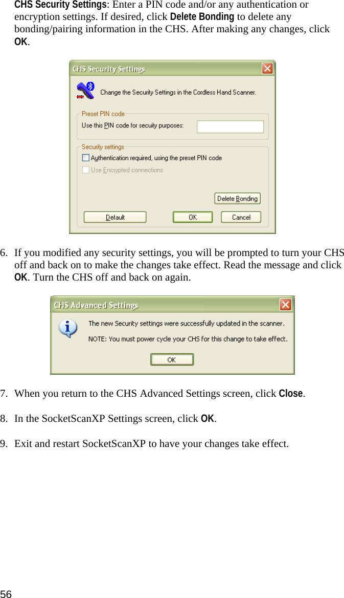 CHS Security Settings: Enter a PIN code and/or any authentication or encryption settings. If desired, click Delete Bonding to delete any bonding/pairing information in the CHS. After making any changes, click OK.     6. If you modified any security settings, you will be prompted to turn your CHS off and back on to make the changes take effect. Read the message and click OK. Turn the CHS off and back on again.    7. When you return to the CHS Advanced Settings screen, click Close.  8. In the SocketScanXP Settings screen, click OK.  9. Exit and restart SocketScanXP to have your changes take effect. 56 