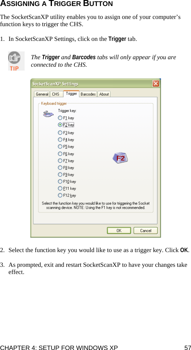 ASSIGNING A TRIGGER BUTTON  The SocketScanXP utility enables you to assign one of your computer’s function keys to trigger the CHS.  1. In SocketScanXP Settings, click on the Trigger tab.   The Trigger and Barcodes tabs will only appear if you are connected to the CHS.     2. Select the function key you would like to use as a trigger key. Click OK.  3. As prompted, exit and restart SocketScanXP to have your changes take effect. CHAPTER 4: SETUP FOR WINDOWS XP  57 