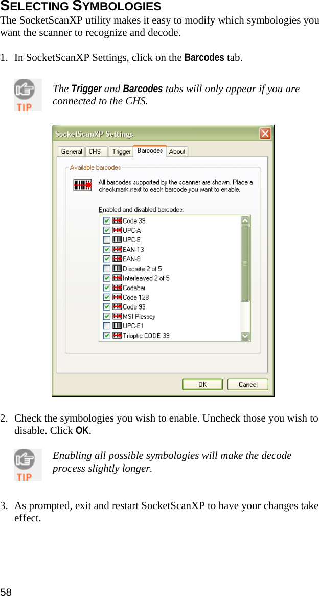 SELECTING SYMBOLOGIES The SocketScanXP utility makes it easy to modify which symbologies you want the scanner to recognize and decode.  1. In SocketScanXP Settings, click on the Barcodes tab.   The Trigger and Barcodes tabs will only appear if you are connected to the CHS.     2. Check the symbologies you wish to enable. Uncheck those you wish to disable. Click OK.  Enabling all possible symbologies will make the decode process slightly longer.   3. As prompted, exit and restart SocketScanXP to have your changes take effect.  58 