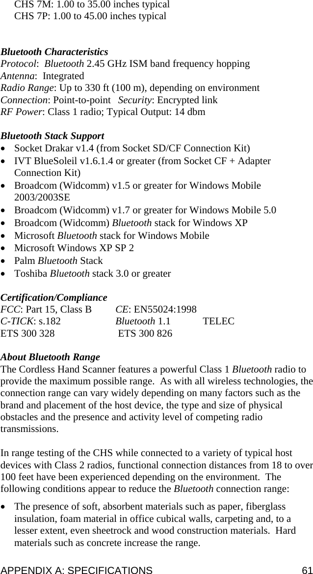 CHS 7M: 1.00 to 35.00 inches typical CHS 7P: 1.00 to 45.00 inches typical   Bluetooth Characteristics Protocol:  Bluetooth 2.45 GHz ISM band frequency hopping Antenna:  Integrated  Radio Range: Up to 330 ft (100 m), depending on environment Connection: Point-to-point   Security: Encrypted link  RF Power: Class 1 radio; Typical Output: 14 dbm  Bluetooth Stack Support • Socket Drakar v1.4 (from Socket SD/CF Connection Kit) • IVT BlueSoleil v1.6.1.4 or greater (from Socket CF + Adapter Connection Kit) • Broadcom (Widcomm) v1.5 or greater for Windows Mobile 2003/2003SE • Broadcom (Widcomm) v1.7 or greater for Windows Mobile 5.0 • Broadcom (Widcomm) Bluetooth stack for Windows XP • Microsoft Bluetooth stack for Windows Mobile • Microsoft Windows XP SP 2 • Palm Bluetooth Stack • Toshiba Bluetooth stack 3.0 or greater  Certification/Compliance FCC: Part 15, Class B  CE: EN55024:1998   C-TICK: s.182  Bluetooth 1.1  TELEC ETS 300 328   ETS 300 826  About Bluetooth Range The Cordless Hand Scanner features a powerful Class 1 Bluetooth radio to provide the maximum possible range.  As with all wireless technologies, the connection range can vary widely depending on many factors such as the brand and placement of the host device, the type and size of physical obstacles and the presence and activity level of competing radio transmissions.    In range testing of the CHS while connected to a variety of typical host devices with Class 2 radios, functional connection distances from 18 to over 100 feet have been experienced depending on the environment.  The following conditions appear to reduce the Bluetooth connection range: • The presence of soft, absorbent materials such as paper, fiberglass insulation, foam material in office cubical walls, carpeting and, to a lesser extent, even sheetrock and wood construction materials.  Hard materials such as concrete increase the range. APPENDIX A: SPECIFICATIONS  61 
