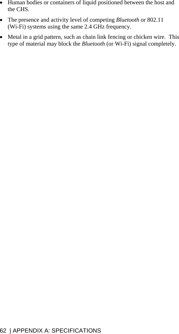• Human bodies or containers of liquid positioned between the host and the CHS. • The presence and activity level of competing Bluetooth or 802.11  (Wi-Fi) systems using the same 2.4 GHz frequency. • Metal in a grid pattern, such as chain link fencing or chicken wire.  This type of material may block the Bluetooth (or Wi-Fi) signal completely. 62  | APPENDIX A: SPECIFICATIONS 