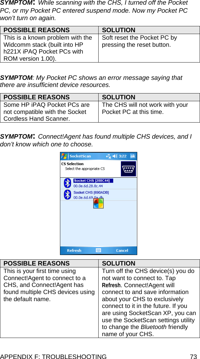 SYMPTOM: While scanning with the CHS, I turned off the Pocket PC, or my Pocket PC entered suspend mode. Now my Pocket PC won’t turn on again.  POSSIBLE REASONS  SOLUTION This is a known problem with the Widcomm stack (built into HP h221X iPAQ Pocket PCs with ROM version 1.00). Soft reset the Pocket PC by pressing the reset button.  SYMPTOM: My Pocket PC shows an error message saying that there are insufficient device resources.  POSSIBLE REASONS  SOLUTION Some HP iPAQ Pocket PCs are not compatible with the Socket Cordless Hand Scanner. The CHS will not work with your Pocket PC at this time.  SYMPTOM: Connect!Agent has found multiple CHS devices, and I don’t know which one to choose.    POSSIBLE REASONS  SOLUTION This is your first time using Connect!Agent to connect to a CHS, and Connect!Agent has found multiple CHS devices using the default name. Turn off the CHS device(s) you do not want to connect to. Tap Refresh. Connect!Agent will connect to and save information about your CHS to exclusively connect to it in the future. If you are using SocketScan XP, you can use the SocketScan settings utility to change the Bluetooth friendly name of your CHS. APPENDIX F: TROUBLESHOOTING  73 