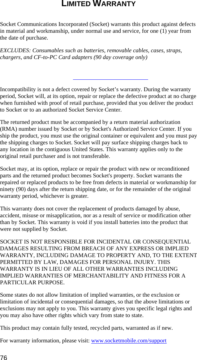 LIMITED WARRANTY  Socket Communications Incorporated (Socket) warrants this product against defects in material and workmanship, under normal use and service, for one (1) year from the date of purchase. EXCLUDES: Consumables such as batteries, removable cables, cases, straps, chargers, and CF-to-PC Card adapters (90 day coverage only)   Incompatibility is not a defect covered by Socket’s warranty. During the warranty period, Socket will, at its option, repair or replace the defective product at no charge when furnished with proof of retail purchase, provided that you deliver the product to Socket or to an authorized Socket Service Center. The returned product must be accompanied by a return material authorization (RMA) number issued by Socket or by Socket&apos;s Authorized Service Center. If you ship the product, you must use the original container or equivalent and you must pay the shipping charges to Socket. Socket will pay surface shipping charges back to any location in the contiguous United States. This warranty applies only to the original retail purchaser and is not transferable. Socket may, at its option, replace or repair the product with new or reconditioned parts and the returned product becomes Socket&apos;s property. Socket warrants the repaired or replaced products to be free from defects in material or workmanship for ninety (90) days after the return shipping date, or for the remainder of the original warranty period, whichever is greater. This warranty does not cover the replacement of products damaged by abuse, accident, misuse or misapplication, nor as a result of service or modification other than by Socket. This warranty is void if you install batteries into the product that were not supplied by Socket. SOCKET IS NOT RESPONSIBLE FOR INCIDENTAL OR CONSEQUENTIAL DAMAGES RESULTING FROM BREACH OF ANY EXPRESS OR IMPLIED WARRANTY, INCLUDING DAMAGE TO PROPERTY AND, TO THE EXTENT PERMITTED BY LAW, DAMAGES FOR PERSONAL INJURY. THIS WARRANTY IS IN LIEU OF ALL OTHER WARRANTIES INCLUDING IMPLIED WARRANTIES OF MERCHANTABILITY AND FITNESS FOR A PARTICULAR PURPOSE. Some states do not allow limitation of implied warranties, or the exclusion or limitation of incidental or consequential damages, so that the above limitations or exclusions may not apply to you. This warranty gives you specific legal rights and you may also have other rights which vary from state to state. This product may contain fully tested, recycled parts, warranted as if new. For warranty information, please visit: www.socketmobile.com/support76 