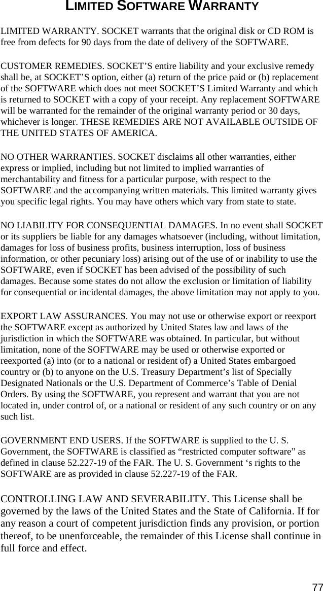 LIMITED SOFTWARE WARRANTY  LIMITED WARRANTY. SOCKET warrants that the original disk or CD ROM is free from defects for 90 days from the date of delivery of the SOFTWARE. CUSTOMER REMEDIES. SOCKET’S entire liability and your exclusive remedy shall be, at SOCKET’S option, either (a) return of the price paid or (b) replacement of the SOFTWARE which does not meet SOCKET’S Limited Warranty and which is returned to SOCKET with a copy of your receipt. Any replacement SOFTWARE will be warranted for the remainder of the original warranty period or 30 days, whichever is longer. THESE REMEDIES ARE NOT AVAILABLE OUTSIDE OF THE UNITED STATES OF AMERICA.    NO OTHER WARRANTIES. SOCKET disclaims all other warranties, either express or implied, including but not limited to implied warranties of merchantability and fitness for a particular purpose, with respect to the SOFTWARE and the accompanying written materials. This limited warranty gives you specific legal rights. You may have others which vary from state to state. NO LIABILITY FOR CONSEQUENTIAL DAMAGES. In no event shall SOCKET or its suppliers be liable for any damages whatsoever (including, without limitation, damages for loss of business profits, business interruption, loss of business information, or other pecuniary loss) arising out of the use of or inability to use the SOFTWARE, even if SOCKET has been advised of the possibility of such damages. Because some states do not allow the exclusion or limitation of liability for consequential or incidental damages, the above limitation may not apply to you. EXPORT LAW ASSURANCES. You may not use or otherwise export or reexport the SOFTWARE except as authorized by United States law and laws of the jurisdiction in which the SOFTWARE was obtained. In particular, but without limitation, none of the SOFTWARE may be used or otherwise exported or reexported (a) into (or to a national or resident of) a United States embargoed country or (b) to anyone on the U.S. Treasury Department’s list of Specially Designated Nationals or the U.S. Department of Commerce’s Table of Denial Orders. By using the SOFTWARE, you represent and warrant that you are not located in, under control of, or a national or resident of any such country or on any such list. GOVERNMENT END USERS. If the SOFTWARE is supplied to the U. S. Government, the SOFTWARE is classified as “restricted computer software” as defined in clause 52.227-19 of the FAR. The U. S. Government ‘s rights to the SOFTWARE are as provided in clause 52.227-19 of the FAR. CONTROLLING LAW AND SEVERABILITY. This License shall be governed by the laws of the United States and the State of California. If for any reason a court of competent jurisdiction finds any provision, or portion thereof, to be unenforceable, the remainder of this License shall continue in full force and effect. 77 