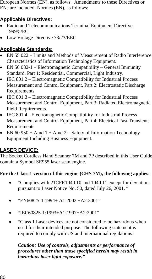 European Normes (EN), as follows.  Amendments to these Directives or ENs are included: Normes (EN), as follows:  Applicable Directives: • Radio and Telecommunications Terminal Equipment Directive 1999/5/EC • Low Voltage Directive 73/23/EEC  Applicable Standards: • EN 55 022 – Limits and Methods of Measurement of Radio Interference Characteristics of Information Technology Equipment. • EN 50 082-1 – Electromagnetic Compatibility – General Immunity Standard, Part 1: Residential, Commercial, Light Industry. • IEC 801.2 – Electromagnetic Compatibility for Industrial Process Measurement and Control Equipment, Part 2: Electrostatic Discharge Requirements. • IEC 801.3 – Electromagnetic Compatibility for Industrial Process Measurement and Control Equipment, Part 3: Radiated Electromagnetic Field Requirements. • IEC 801.4 - Electromagnetic Compatibility for Industrial Process Measurement and Control Equipment, Part 4: Electrical Fast Transients Requirements • EN 60 950 + Amd 1 + Amd 2 – Safety of Information Technology Equipment Including Business Equipment.  LASER DEVICE: The Socket Cordless Hand Scanner 7M and 7P described in this User Guide contain a Symbol SE955 laser scan engine.  For the Class 1 version of this engine (CHS 7M), the following applies: • “Complies with 21CFR1040.10 and 1040.11 except for deviations pursuant to Laser Notice No. 50, dated July 26, 2001. “ • “EN60825-1:1994+ A1:2002 +A2:2001” • “IEC60825-1:1993+A1:1997+A2:2001” • “Class 1 Laser devices are not considered to be hazardous when used for their intended purpose. The following statement is required to comply with US and international regulations:  Caution: Use of controls, adjustments or performance of procedures other than those specified herein may result in hazardous laser light exposure.”  80 